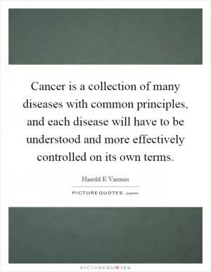 Cancer is a collection of many diseases with common principles, and each disease will have to be understood and more effectively controlled on its own terms Picture Quote #1