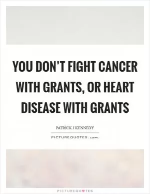 You don’t fight cancer with grants, or heart disease with grants Picture Quote #1