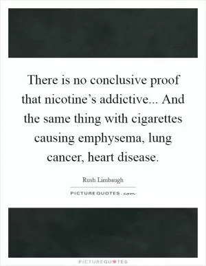 There is no conclusive proof that nicotine’s addictive... And the same thing with cigarettes causing emphysema, lung cancer, heart disease Picture Quote #1