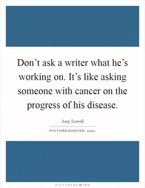 Don’t ask a writer what he’s working on. It’s like asking someone with cancer on the progress of his disease Picture Quote #1