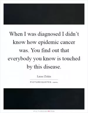 When I was diagnosed I didn’t know how epidemic cancer was. You find out that everybody you know is touched by this disease Picture Quote #1