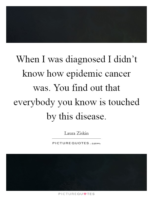 When I was diagnosed I didn't know how epidemic cancer was. You find out that everybody you know is touched by this disease. Picture Quote #1