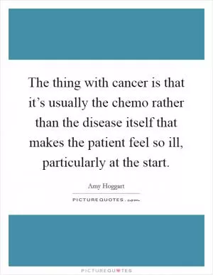 The thing with cancer is that it’s usually the chemo rather than the disease itself that makes the patient feel so ill, particularly at the start Picture Quote #1