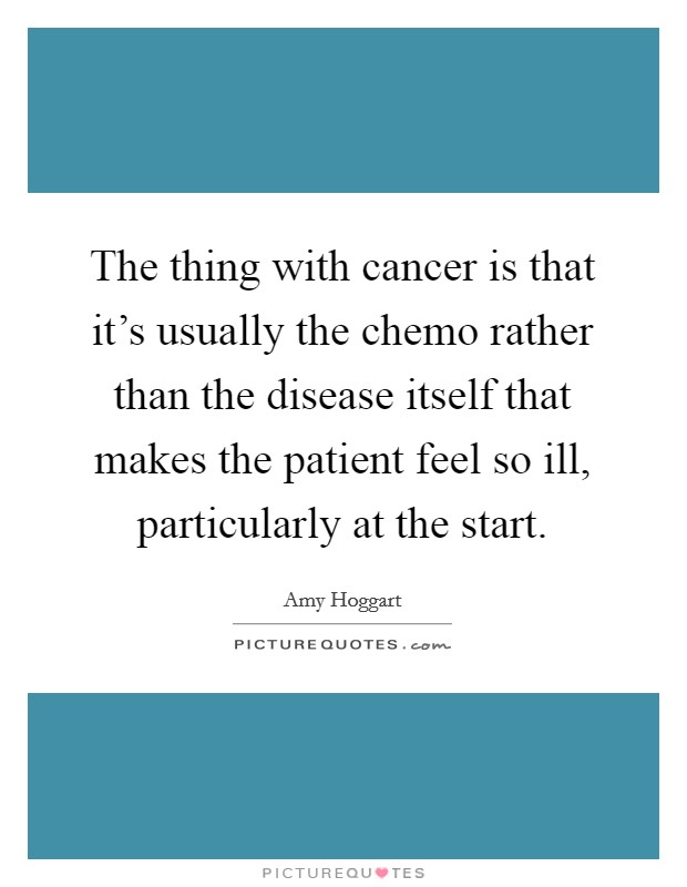 The thing with cancer is that it's usually the chemo rather than the disease itself that makes the patient feel so ill, particularly at the start. Picture Quote #1