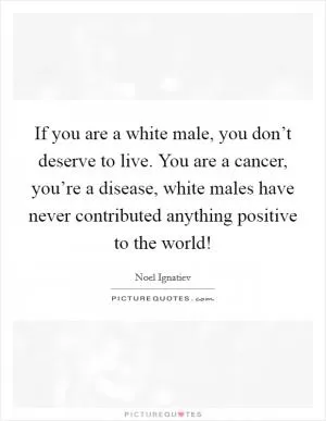 If you are a white male, you don’t deserve to live. You are a cancer, you’re a disease, white males have never contributed anything positive to the world! Picture Quote #1