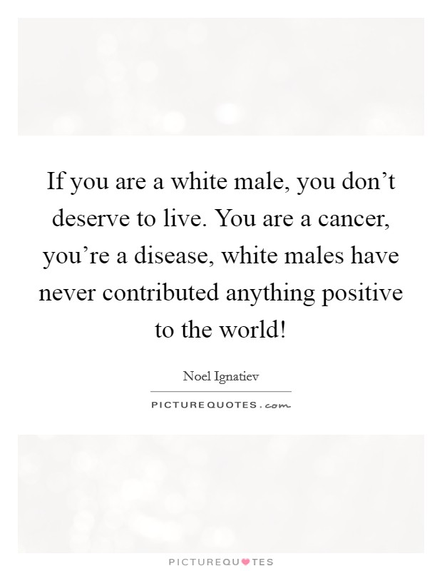 If you are a white male, you don't deserve to live. You are a cancer, you're a disease, white males have never contributed anything positive to the world! Picture Quote #1