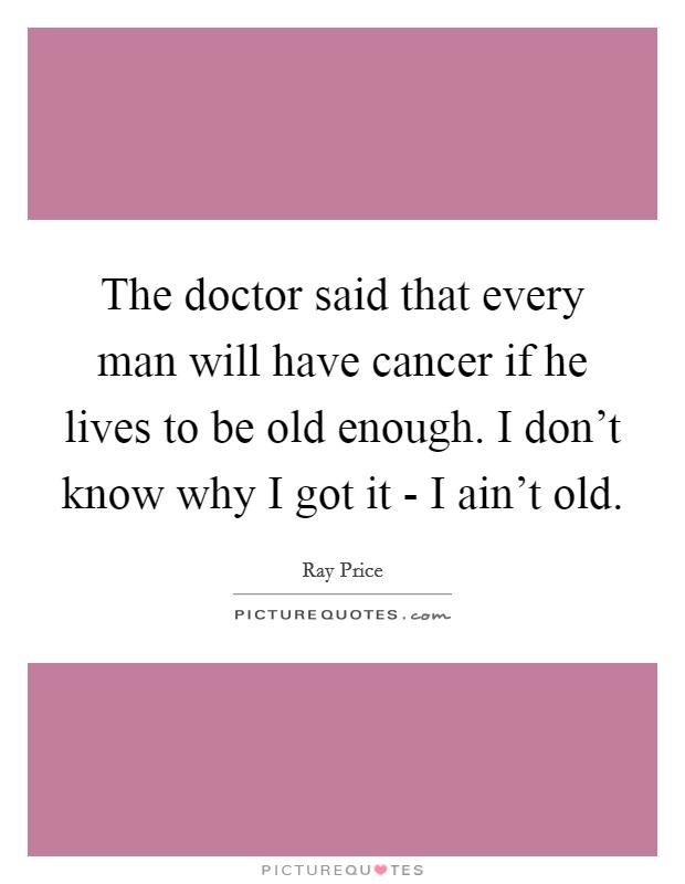 The doctor said that every man will have cancer if he lives to be old enough. I don't know why I got it - I ain't old. Picture Quote #1