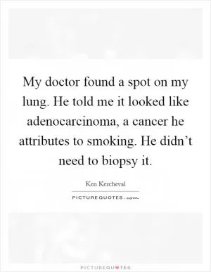 My doctor found a spot on my lung. He told me it looked like adenocarcinoma, a cancer he attributes to smoking. He didn’t need to biopsy it Picture Quote #1
