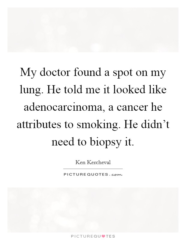 My doctor found a spot on my lung. He told me it looked like adenocarcinoma, a cancer he attributes to smoking. He didn't need to biopsy it. Picture Quote #1