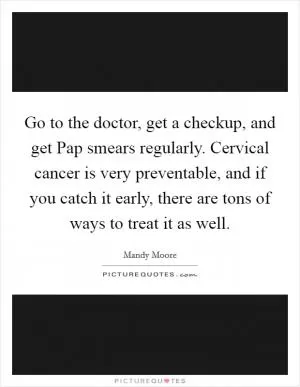 Go to the doctor, get a checkup, and get Pap smears regularly. Cervical cancer is very preventable, and if you catch it early, there are tons of ways to treat it as well Picture Quote #1