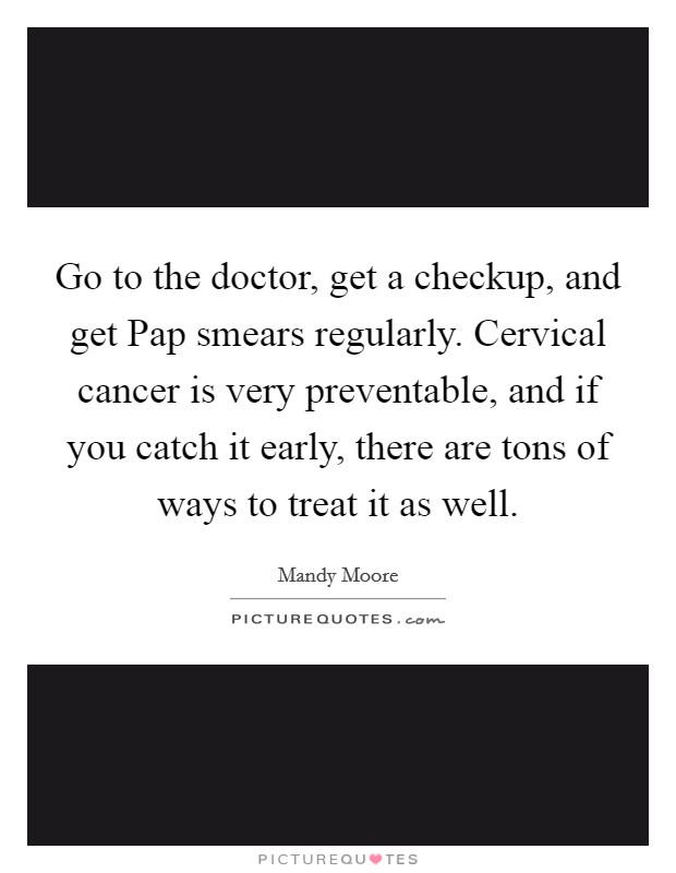 Go to the doctor, get a checkup, and get Pap smears regularly. Cervical cancer is very preventable, and if you catch it early, there are tons of ways to treat it as well. Picture Quote #1