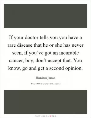 If your doctor tells you you have a rare disease that he or she has never seen, if you’ve got an incurable cancer, boy, don’t accept that. You know, go and get a second opinion Picture Quote #1