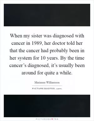 When my sister was diagnosed with cancer in 1989, her doctor told her that the cancer had probably been in her system for 10 years. By the time cancer’s diagnosed, it’s usually been around for quite a while Picture Quote #1