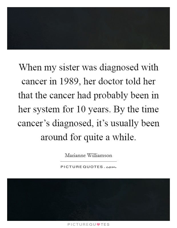 When my sister was diagnosed with cancer in 1989, her doctor told her that the cancer had probably been in her system for 10 years. By the time cancer's diagnosed, it's usually been around for quite a while. Picture Quote #1