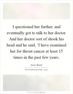 I questioned her further, and eventually got to talk to her doctor. And her doctor sort of shook his head and he said, ‘I have examined her for throat cancer at least 15 times in the past few years Picture Quote #1