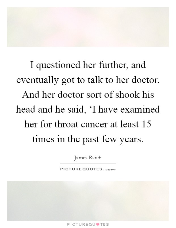 I questioned her further, and eventually got to talk to her doctor. And her doctor sort of shook his head and he said, ‘I have examined her for throat cancer at least 15 times in the past few years. Picture Quote #1