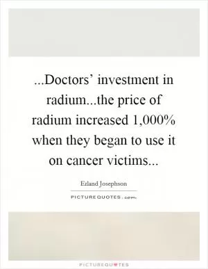 ...Doctors’ investment in radium...the price of radium increased 1,000% when they began to use it on cancer victims Picture Quote #1