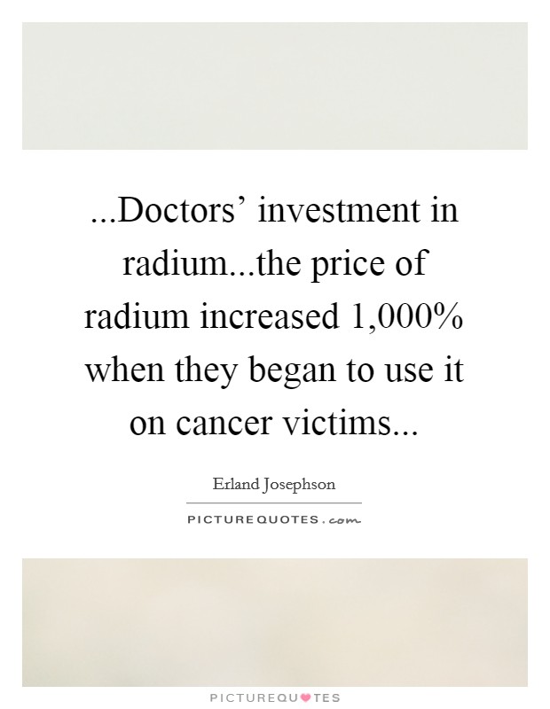 ...Doctors' investment in radium...the price of radium increased 1,000% when they began to use it on cancer victims... Picture Quote #1