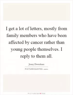 I get a lot of letters, mostly from family members who have been affected by cancer rather than young people themselves. I reply to them all Picture Quote #1