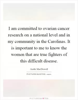 I am committed to ovarian cancer research on a national level and in my community in the Carolinas. It is important to me to know the women that are true fighters of this difficult disease Picture Quote #1
