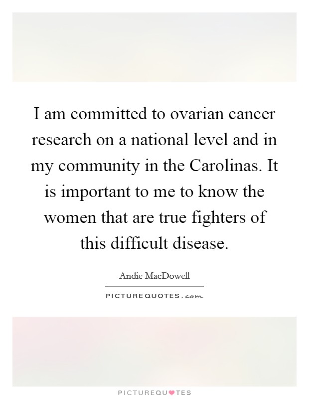 I am committed to ovarian cancer research on a national level and in my community in the Carolinas. It is important to me to know the women that are true fighters of this difficult disease. Picture Quote #1