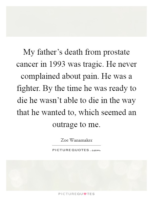 My father's death from prostate cancer in 1993 was tragic. He never complained about pain. He was a fighter. By the time he was ready to die he wasn't able to die in the way that he wanted to, which seemed an outrage to me. Picture Quote #1