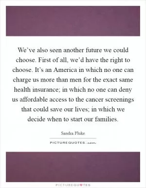 We’ve also seen another future we could choose. First of all, we’d have the right to choose. It’s an America in which no one can charge us more than men for the exact same health insurance; in which no one can deny us affordable access to the cancer screenings that could save our lives; in which we decide when to start our families Picture Quote #1