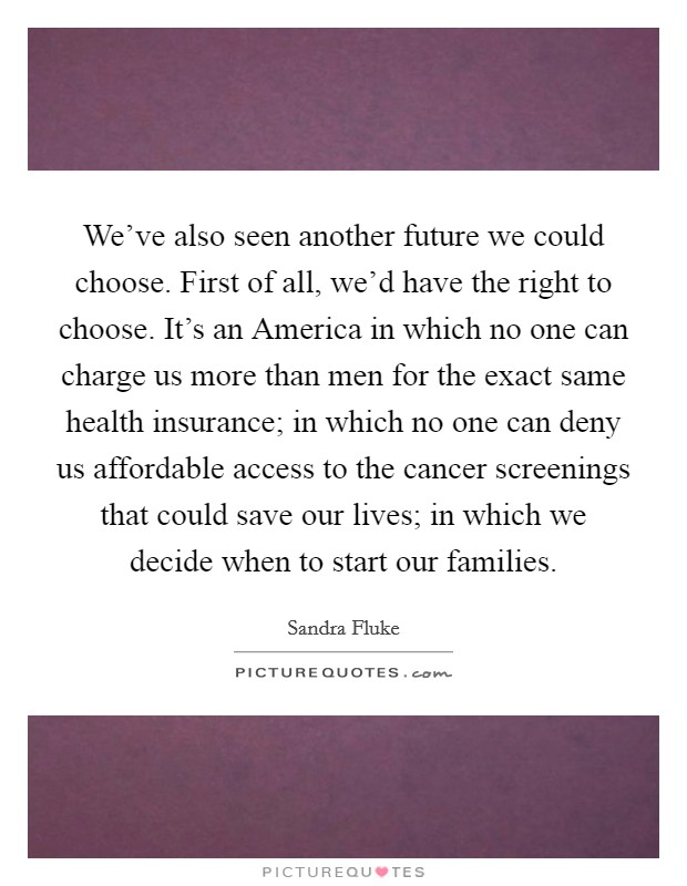 We've also seen another future we could choose. First of all, we'd have the right to choose. It's an America in which no one can charge us more than men for the exact same health insurance; in which no one can deny us affordable access to the cancer screenings that could save our lives; in which we decide when to start our families. Picture Quote #1