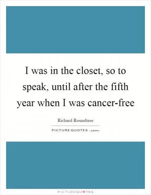 I was in the closet, so to speak, until after the fifth year when I was cancer-free Picture Quote #1