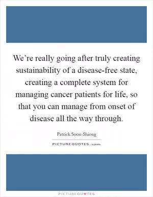 We’re really going after truly creating sustainability of a disease-free state, creating a complete system for managing cancer patients for life, so that you can manage from onset of disease all the way through Picture Quote #1