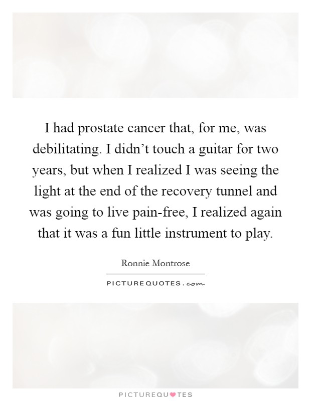 I had prostate cancer that, for me, was debilitating. I didn't touch a guitar for two years, but when I realized I was seeing the light at the end of the recovery tunnel and was going to live pain-free, I realized again that it was a fun little instrument to play. Picture Quote #1