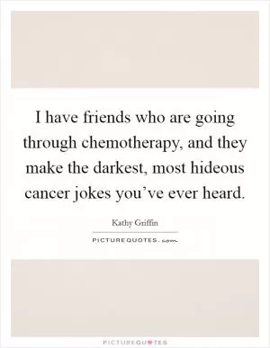 I have friends who are going through chemotherapy, and they make the darkest, most hideous cancer jokes you’ve ever heard Picture Quote #1