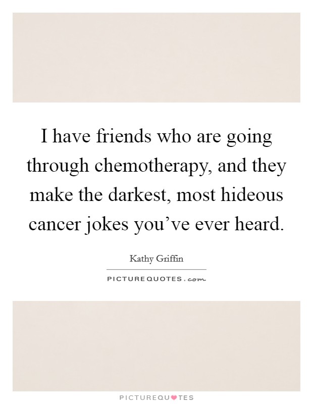 I have friends who are going through chemotherapy, and they make the darkest, most hideous cancer jokes you've ever heard. Picture Quote #1