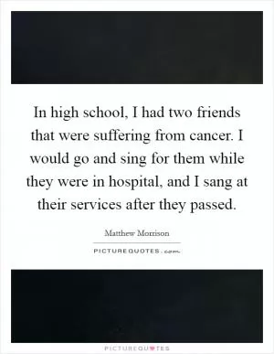 In high school, I had two friends that were suffering from cancer. I would go and sing for them while they were in hospital, and I sang at their services after they passed Picture Quote #1