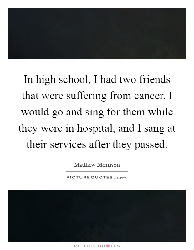 In high school, I had two friends that were suffering from cancer. I would go and sing for them while they were in hospital, and I sang at their services after they passed. Picture Quote #1
