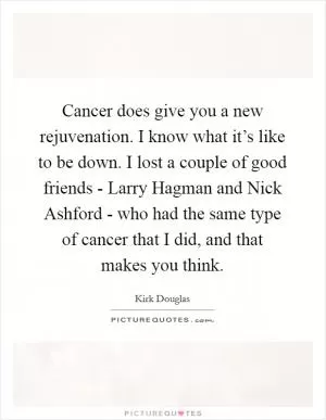 Cancer does give you a new rejuvenation. I know what it’s like to be down. I lost a couple of good friends - Larry Hagman and Nick Ashford - who had the same type of cancer that I did, and that makes you think Picture Quote #1