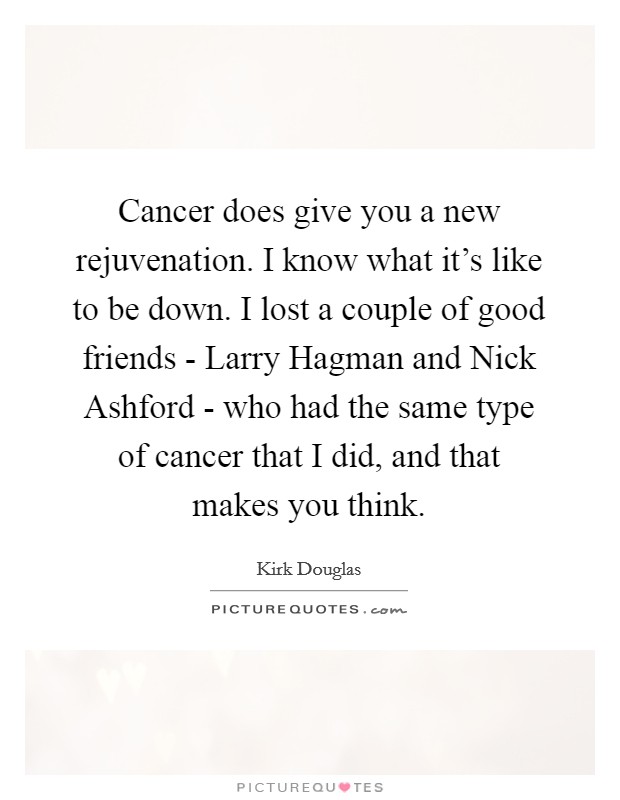 Cancer does give you a new rejuvenation. I know what it's like to be down. I lost a couple of good friends - Larry Hagman and Nick Ashford - who had the same type of cancer that I did, and that makes you think. Picture Quote #1