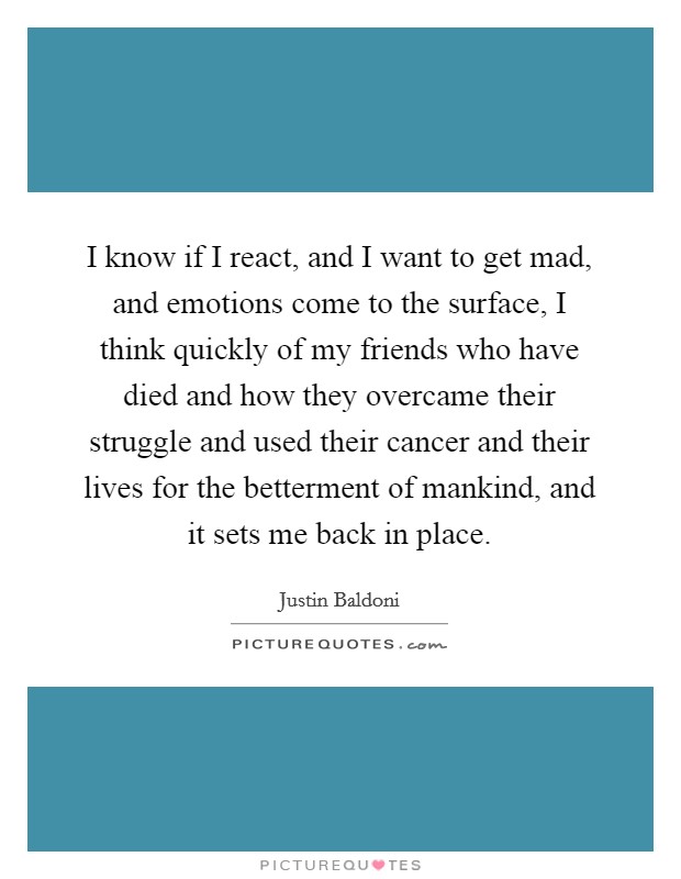 I know if I react, and I want to get mad, and emotions come to the surface, I think quickly of my friends who have died and how they overcame their struggle and used their cancer and their lives for the betterment of mankind, and it sets me back in place. Picture Quote #1
