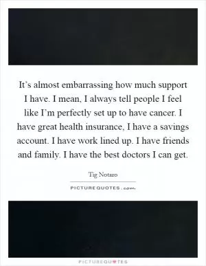 It’s almost embarrassing how much support I have. I mean, I always tell people I feel like I’m perfectly set up to have cancer. I have great health insurance, I have a savings account. I have work lined up. I have friends and family. I have the best doctors I can get Picture Quote #1