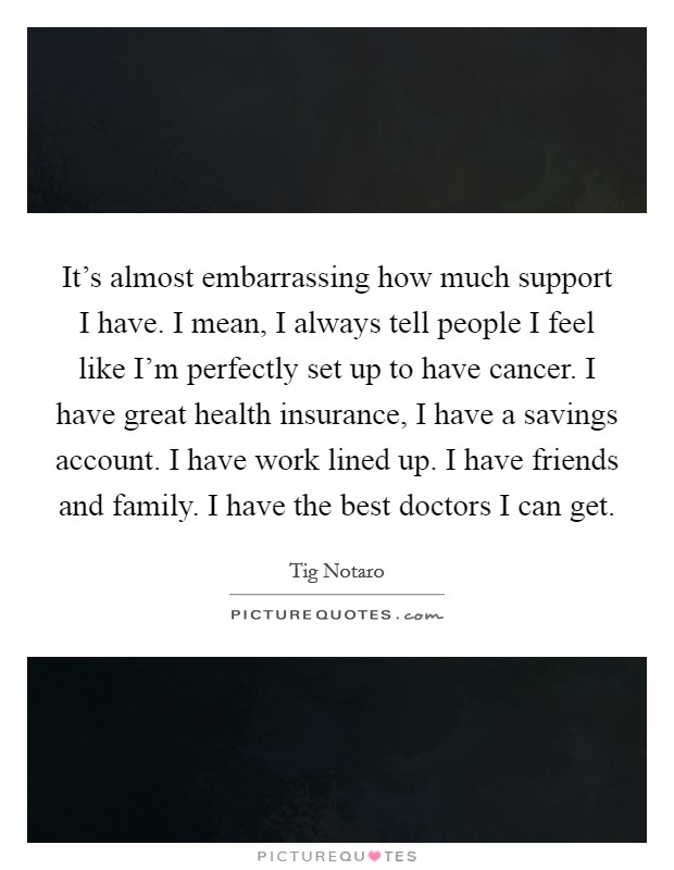 It's almost embarrassing how much support I have. I mean, I always tell people I feel like I'm perfectly set up to have cancer. I have great health insurance, I have a savings account. I have work lined up. I have friends and family. I have the best doctors I can get. Picture Quote #1