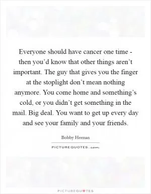 Everyone should have cancer one time - then you’d know that other things aren’t important. The guy that gives you the finger at the stoplight don’t mean nothing anymore. You come home and something’s cold, or you didn’t get something in the mail. Big deal. You want to get up every day and see your family and your friends Picture Quote #1
