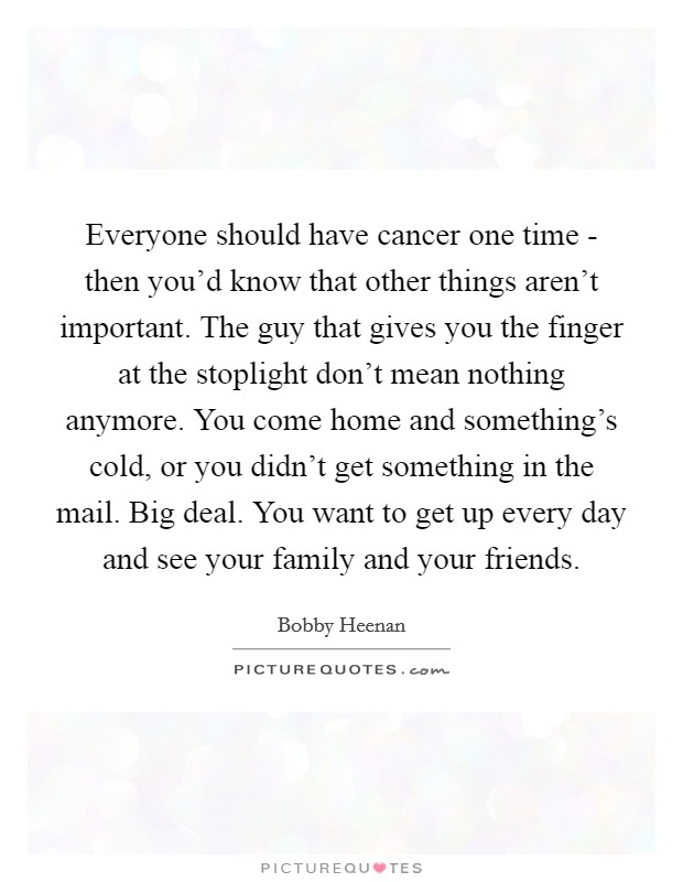 Everyone should have cancer one time - then you'd know that other things aren't important. The guy that gives you the finger at the stoplight don't mean nothing anymore. You come home and something's cold, or you didn't get something in the mail. Big deal. You want to get up every day and see your family and your friends. Picture Quote #1