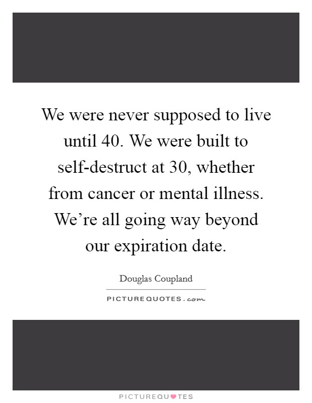 We were never supposed to live until 40. We were built to self-destruct at 30, whether from cancer or mental illness. We're all going way beyond our expiration date. Picture Quote #1