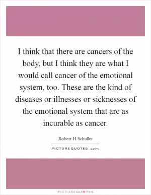I think that there are cancers of the body, but I think they are what I would call cancer of the emotional system, too. These are the kind of diseases or illnesses or sicknesses of the emotional system that are as incurable as cancer Picture Quote #1