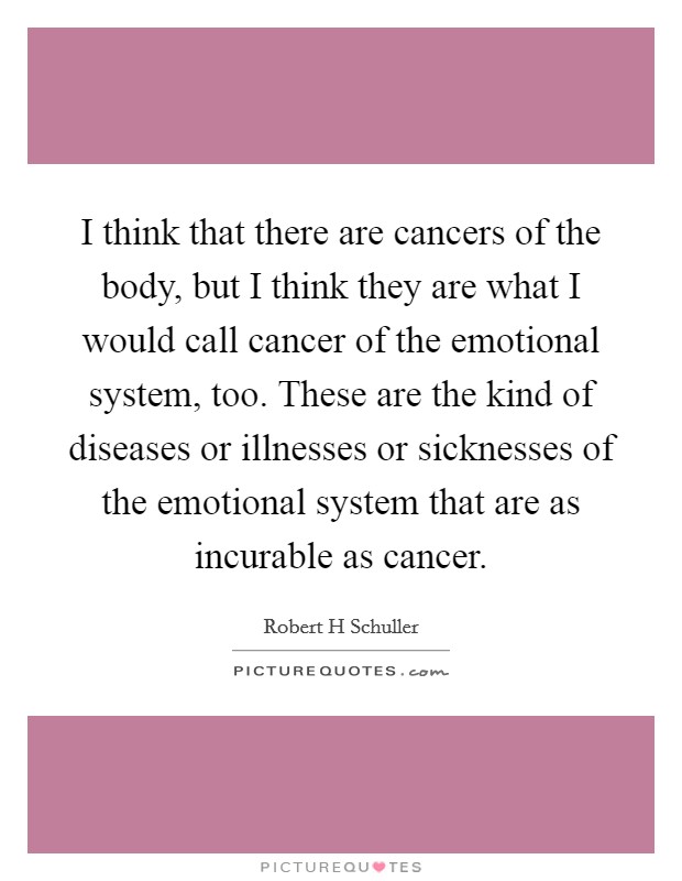 I think that there are cancers of the body, but I think they are what I would call cancer of the emotional system, too. These are the kind of diseases or illnesses or sicknesses of the emotional system that are as incurable as cancer. Picture Quote #1
