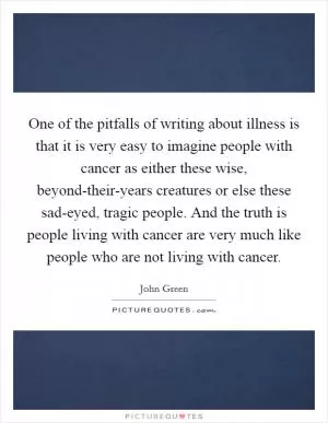 One of the pitfalls of writing about illness is that it is very easy to imagine people with cancer as either these wise, beyond-their-years creatures or else these sad-eyed, tragic people. And the truth is people living with cancer are very much like people who are not living with cancer Picture Quote #1