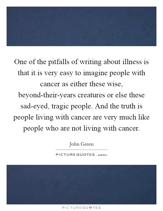One of the pitfalls of writing about illness is that it is very easy to imagine people with cancer as either these wise, beyond-their-years creatures or else these sad-eyed, tragic people. And the truth is people living with cancer are very much like people who are not living with cancer. Picture Quote #1
