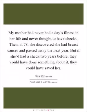 My mother had never had a day’s illness in her life and never thought to have checks. Then, at 78, she discovered she had breast cancer and passed away the next year. But if she’d had a check two years before, they could have done something about it, they could have saved her Picture Quote #1