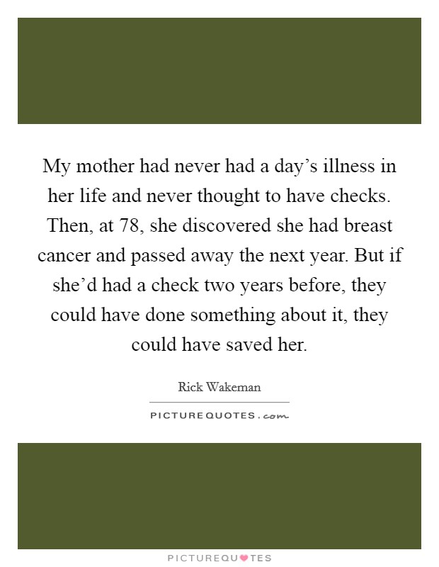 My mother had never had a day's illness in her life and never thought to have checks. Then, at 78, she discovered she had breast cancer and passed away the next year. But if she'd had a check two years before, they could have done something about it, they could have saved her. Picture Quote #1