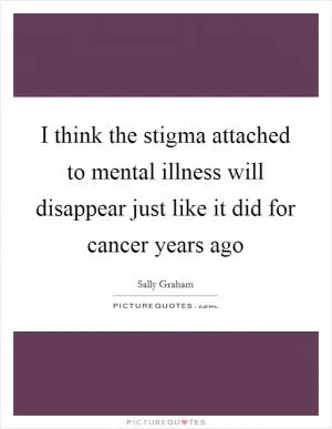 I think the stigma attached to mental illness will disappear just like it did for cancer years ago Picture Quote #1